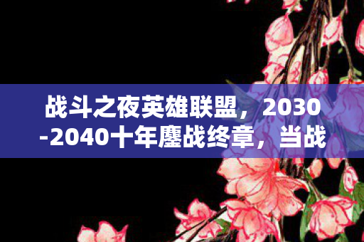 战斗之夜英雄联盟,2030-2040十年鏖战终章,当战斗之夜成为人生刻度,我们失去了什么? 战斗之夜英雄联盟,2030-2040十年鏖战终章,当战斗之夜成为人生刻度,我们失去了什么?