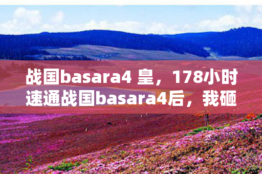 战国basara4 皇，178小时速通战国basara4后，我砸了手柄，这代连招竟藏着AI的致命陷阱？