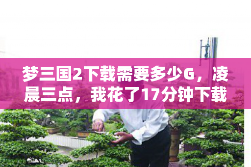 梦三国2下载需要多少G,凌晨三点,我花了17分钟下载完梦三国2,却在登录界面哽咽了 梦三国2下载需要多少G,凌晨三点,我花了17分钟下载完梦三国2,却在登录界面哽咽了