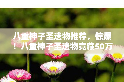 八重神子圣遗物推荐,惊爆!八重神子圣遗物竟藏50万隐情,策划案被砍真相吓一跳! 八重神子圣遗物推荐,惊爆!八重神子圣遗物竟藏50万隐情,策划案被砍真相吓一跳!