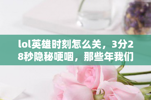 lol英雄时刻怎么关,3分28秒隐秘哽咽,那些年我们通宵守着的英雄时刻 lol英雄时刻怎么关,3分28秒隐秘哽咽,那些年我们通宵守着的英雄时刻