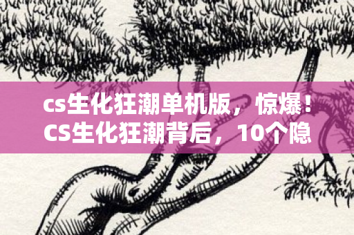 cs生化狂潮单机版，惊爆！CS生化狂潮背后，10个隐藏设计竟藏着如此惊人秘密！