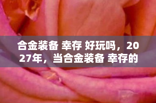 合金装备 幸存 好玩吗，2027年，当合金装备 幸存的孤影，成了我唯一不散的宴席