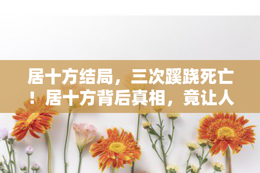 居十方结局,三次蹊跷死亡!居十方背后真相,竟让人后背发凉! 居十方结局,三次蹊跷死亡!居十方背后真相,竟让人后背发凉!