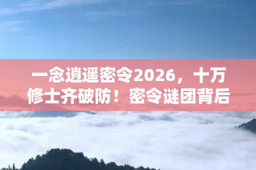一念逍遥密令2026,十万修士齐破防!密令谜团背后,谁才是真正的逍遥赢家? 一念逍遥密令2026,十万修士齐破防!密令谜团背后,谁才是真正的逍遥赢家?