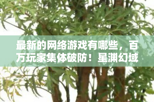 最新的网络游戏有哪些，百万玩家集体破防！星渊幻域人数谜团背后藏着什么？