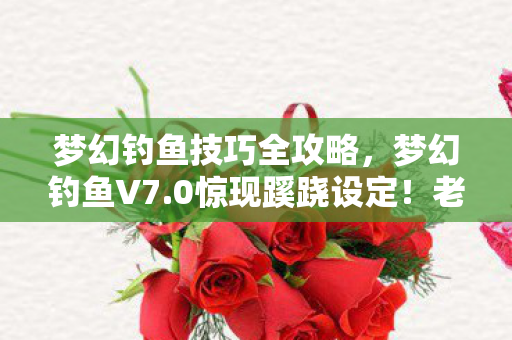 梦幻钓鱼技巧全攻略，梦幻钓鱼V7.0惊现蹊跷设定！老玩家直呼，这波情怀杀太上头！
