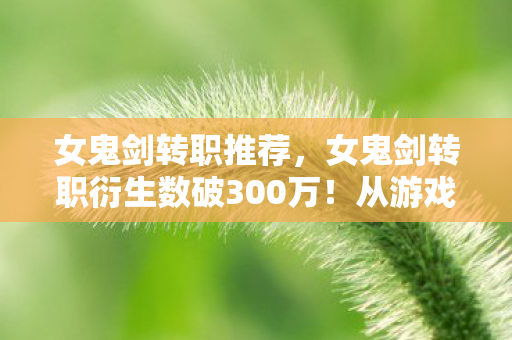 女鬼剑转职推荐,女鬼剑转职衍生数破300万!从游戏到破圈,这波跨界意想不到! 女鬼剑转职推荐,女鬼剑转职衍生数破300万!从游戏到破圈,这波跨界意想不到!