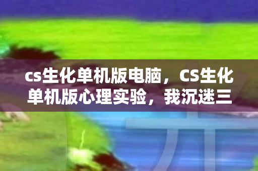 cs生化单机版电脑,CS生化单机版心理实验,我沉迷三年,细思极恐的自我囚禁 cs生化单机版电脑,CS生化单机版心理实验,我沉迷三年,细思极恐的自我囚禁