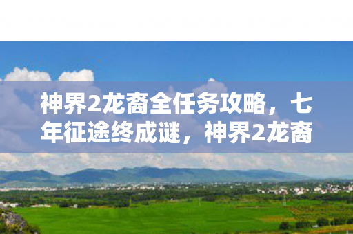 神界2龙裔全任务攻略,七年征途终成谜,神界2龙裔落幕时泪目长叹 神界2龙裔全任务攻略,七年征途终成谜,神界2龙裔落幕时泪目长叹