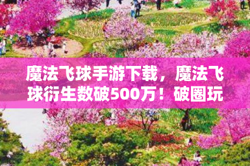 魔法飞球手游下载,魔法飞球衍生数破500万!破圈玩法竟让音乐综艺与时尚秀场集体沦陷 魔法飞球手游下载,魔法飞球衍生数破500万!破圈玩法竟让音乐综艺与时尚秀场集体沦陷
