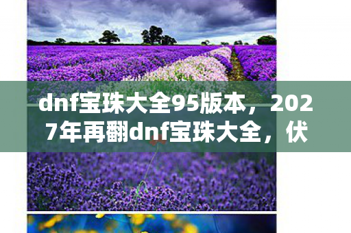 dnf宝珠大全95版本,2027年再翻dnf宝珠大全,伏笔里藏着旧人,鼻子一酸往事如烟 dnf宝珠大全95版本,2027年再翻dnf宝珠大全,伏笔里藏着旧人,鼻子一酸往事如烟