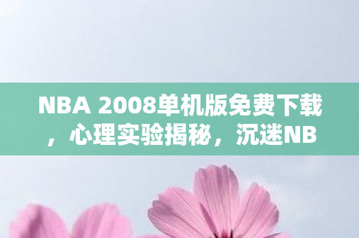 NBA 2008单机版免费下载，心理实验揭秘，沉迷NBA2008单机游戏，细思极恐的自我麻醉