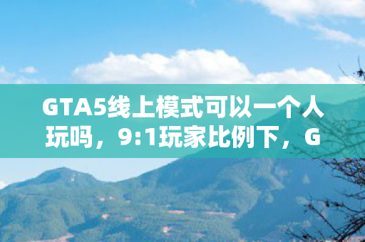 GTA5线上模式可以一个人玩吗,9:1玩家比例下,GTA5线上模式,狂欢背后藏着多少扎心的真相? GTA5线上模式可以一个人玩吗,9:1玩家比例下,GTA5线上模式,狂欢背后藏着多少扎心的真相?