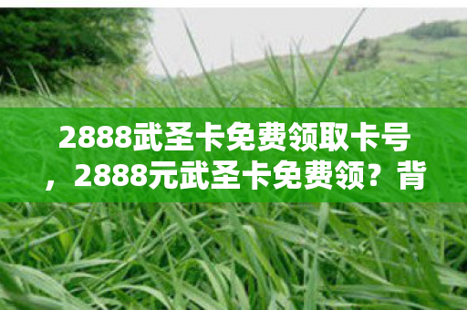 2888武圣卡免费领取卡号,2888元武圣卡免费领?背后隐情曝光,吓一跳!老兵怒掀桌子 2888武圣卡免费领取卡号,2888元武圣卡免费领?背后隐情曝光,吓一跳!老兵怒掀桌子