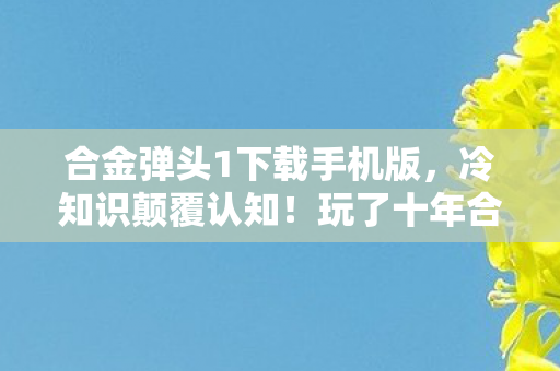 合金弹头1下载手机版,冷知识颠覆认知!玩了十年合金弹头1的我竟目瞪口呆 合金弹头1下载手机版,冷知识颠覆认知!玩了十年合金弹头1的我竟目瞪口呆