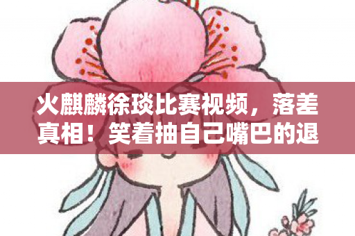 火麒麟徐琰比赛视频,落差真相!笑着抽自己嘴巴的退坑侠,笑着笑着竟哭了 火麒麟徐琰比赛视频,落差真相!笑着抽自己嘴巴的退坑侠,笑着笑着竟哭了