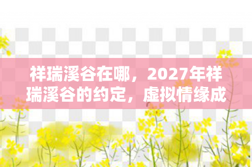祥瑞溪谷在哪，2027年祥瑞溪谷的约定，虚拟情缘成真，鼻子一酸谁在等谁？
