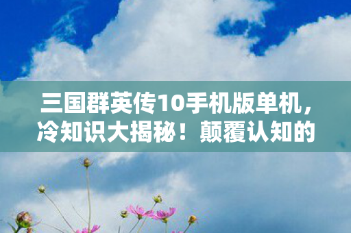 三国群英传10手机版单机,冷知识大揭秘!颠覆认知的三国群英传10细节,让你目瞪口呆! 三国群英传10手机版单机,冷知识大揭秘!颠覆认知的三国群英传10细节,让你目瞪口呆!