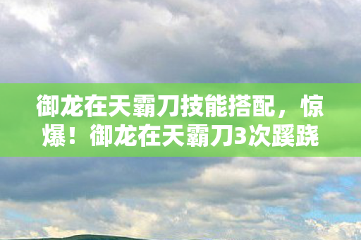 御龙在天霸刀技能搭配,惊爆!御龙在天霸刀3次蹊跷现世,背后真相让人后背发凉! 御龙在天霸刀技能搭配,惊爆!御龙在天霸刀3次蹊跷现世,背后真相让人后背发凉!