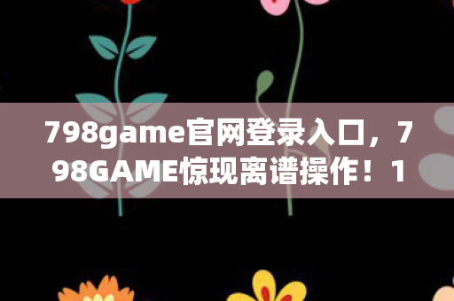 798game官网登录入口,798GAME惊现离谱操作!15位玩家集体吐槽,这疑点谁顶得住啊? 798game官网登录入口,798GAME惊现离谱操作!15位玩家集体吐槽,这疑点谁顶得住啊?