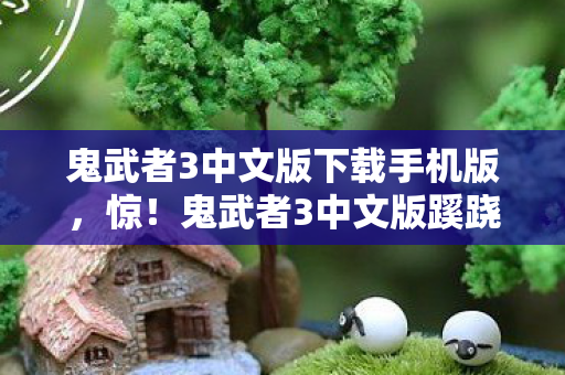 鬼武者3中文版下载手机版,惊!鬼武者3中文版蹊跷现世,这迭代史太让人唏嘘! 鬼武者3中文版下载手机版,惊!鬼武者3中文版蹊跷现世,这迭代史太让人唏嘘!