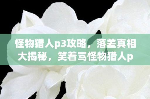 怪物猎人p3攻略,落差真相大揭秘,笑着骂怪物猎人p3g,笑着笑着却哭了 怪物猎人p3攻略,落差真相大揭秘,笑着骂怪物猎人p3g,笑着笑着却哭了