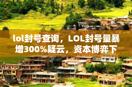 lol封号查询,LOL封号量暴增300%疑云,资本博弈下的流量操控,玩家心寒谁之过? lol封号查询,LOL封号量暴增300%疑云,资本博弈下的流量操控,玩家心寒谁之过?