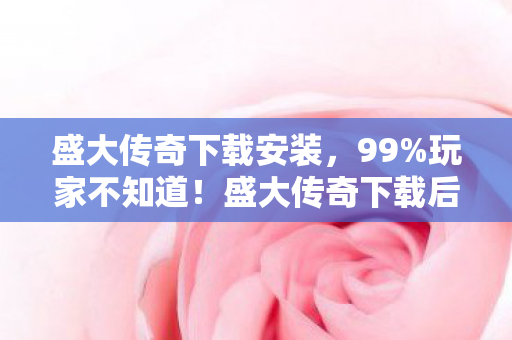 盛大传奇下载安装，99%玩家不知道！盛大传奇下载后这3个隐藏技巧，竟藏着20年后的致命抉择？