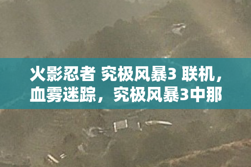 火影忍者 究极风暴3 联机,血雾迷踪,究极风暴3中那桩自我湮灭的毛骨悚然悬案 火影忍者 究极风暴3 联机,血雾迷踪,究极风暴3中那桩自我湮灭的毛骨悚然悬案