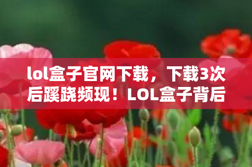 lol盒子官网下载,下载3次后蹊跷频现!LOL盒子背后真相,让人后背发凉 lol盒子官网下载,下载3次后蹊跷频现!LOL盒子背后真相,让人后背发凉
