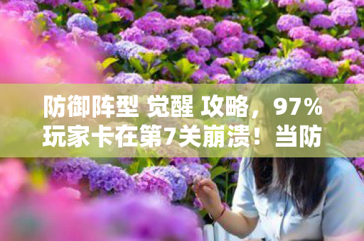 防御阵型 觉醒 攻略,97%玩家卡在第7关崩溃!当防御阵型觉醒时,我听见AI在哭 防御阵型 觉醒 攻略,97%玩家卡在第7关崩溃!当防御阵型觉醒时,我听见AI在哭