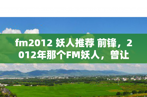 fm2012 妖人推荐 前锋,2012年那个FM妖人,曾让我们热血沸腾,如今却只剩鼻子一酸的回忆 fm2012 妖人推荐 前锋,2012年那个FM妖人,曾让我们热血沸腾,如今却只剩鼻子一酸的回忆