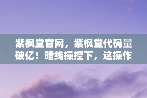 紫枫堂官网,紫枫堂代码量破亿!暗线操控下,这操作让人头皮发麻! 紫枫堂官网,紫枫堂代码量破亿!暗线操控下,这操作让人头皮发麻!