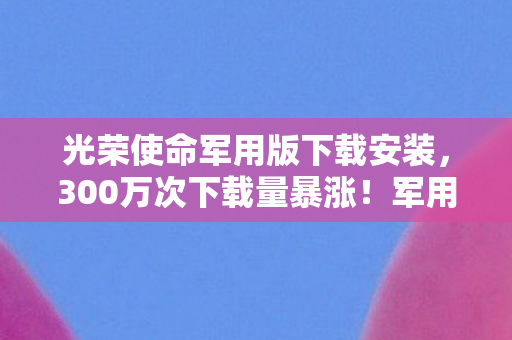 光荣使命军用版下载安装,300万次下载量暴涨!军用版光荣使命如何撕开硬核游戏市场的铁幕? 光荣使命军用版下载安装,300万次下载量暴涨!军用版光荣使命如何撕开硬核游戏市场的铁幕?
