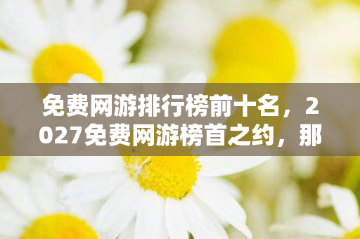 免费网游排行榜前十名,2027免费网游榜首之约,那些年说好不散,如今鼻子一酸只剩回忆 免费网游排行榜前十名,2027免费网游榜首之约,那些年说好不散,如今鼻子一酸只剩回忆