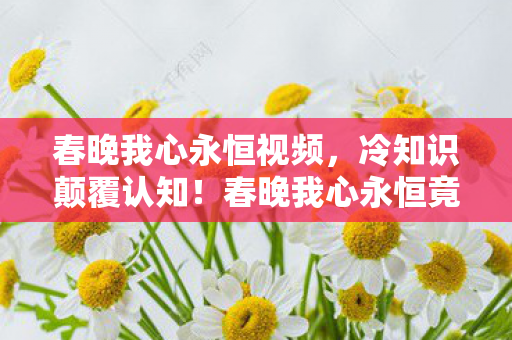 春晚我心永恒视频,冷知识颠覆认知!春晚我心永恒竟藏目瞪口呆的十年大误会 春晚我心永恒视频,冷知识颠覆认知!春晚我心永恒竟藏目瞪口呆的十年大误会