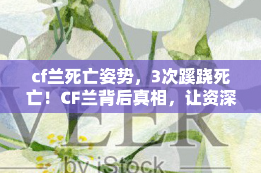 cf兰死亡姿势,3次蹊跷死亡!CF兰背后真相,让资深玩家后背发凉 cf兰死亡姿势,3次蹊跷死亡!CF兰背后真相,让资深玩家后背发凉