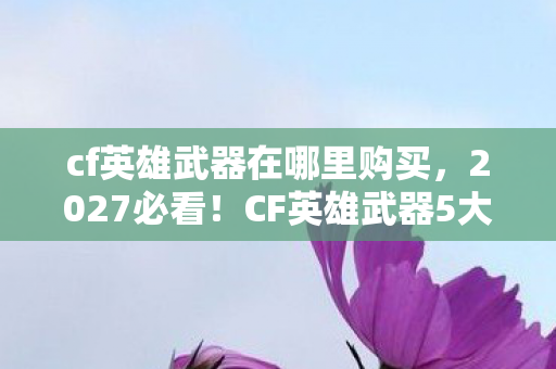 cf英雄武器在哪里购买,2027必看!CF英雄武器5大心得+避坑指南,助你少走弯路! cf英雄武器在哪里购买,2027必看!CF英雄武器5大心得+避坑指南,助你少走弯路!
