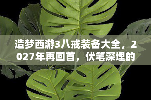 造梦西游3八戒装备大全,2027年再回首,伏笔深埋的造梦西游3八戒,鼻子一酸忆往昔 造梦西游3八戒装备大全,2027年再回首,伏笔深埋的造梦西游3八戒,鼻子一酸忆往昔