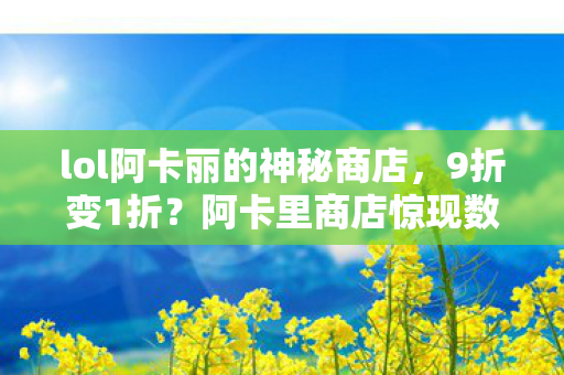 lol阿卡丽的神秘商店,9折变1折?阿卡里商店惊现数字魔术!老玩家含泪揭秘真相 lol阿卡丽的神秘商店,9折变1折?阿卡里商店惊现数字魔术!老玩家含泪揭秘真相