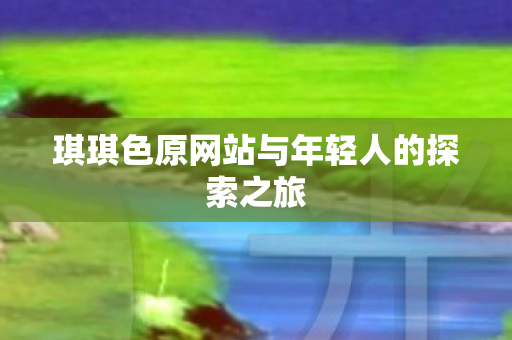 琪琪色原网站与年轻人的探索之旅 琪琪色原网站与年轻人的探索之旅