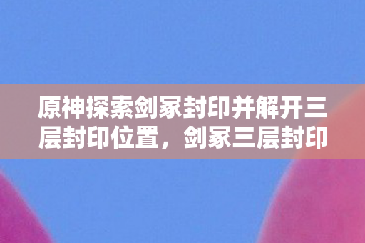 原神探索剑冢封印并解开三层封印位置,剑冢三层封印,自由意志的阶梯,还是命运悖论的囚笼? 原神探索剑冢封印并解开三层封印位置,剑冢三层封印,自由意志的阶梯,还是命运悖论的囚笼?