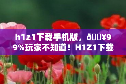 h1z1下载手机版,🔥99%玩家不知道!H1Z1下载后这3个细节让我爽到尖叫! h1z1下载手机版,🔥99%玩家不知道!H1Z1下载后这3个细节让我爽到尖叫!