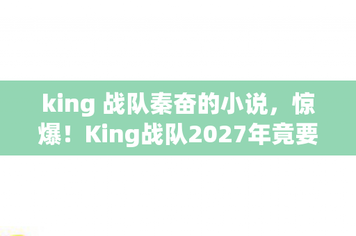king 战队秦奋的小说,惊爆!King战队2027年竟要挑战10连冠?背后真相令人窒息! king 战队秦奋的小说,惊爆!King战队2027年竟要挑战10连冠?背后真相令人窒息!