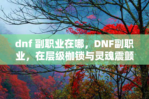 dnf 副职业在哪,DNF副职业,在层级枷锁与灵魂震颤间,悖论式自由如何破局? dnf 副职业在哪,DNF副职业,在层级枷锁与灵魂震颤间,悖论式自由如何破局?