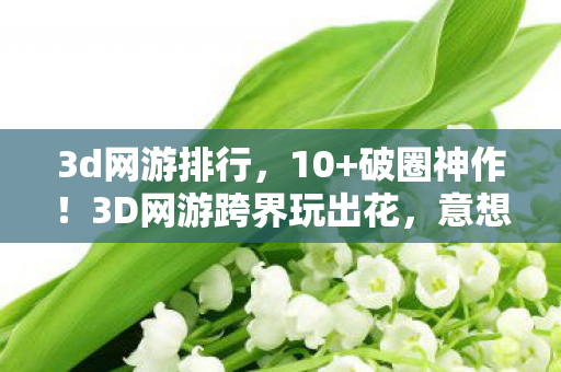 3d网游排行，10+破圈神作！3D网游跨界玩出花，意想不到联名秀翻全场