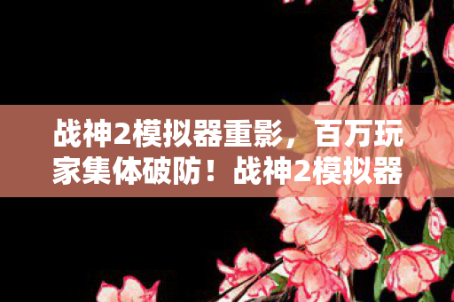 战神2模拟器重影,百万玩家集体破防!战神2模拟器惊现消失的第九区谜团 战神2模拟器重影,百万玩家集体破防!战神2模拟器惊现消失的第九区谜团