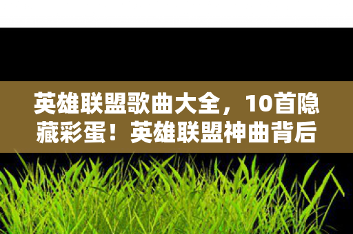英雄联盟歌曲大全，10首隐藏彩蛋！英雄联盟神曲背后藏着多少玩家未知的狂想？