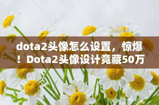 dota2头像怎么设置,惊爆!Dota2头像设计竟藏50万隐情,离职老兵拍桌揭秘吓你一跳! dota2头像怎么设置,惊爆!Dota2头像设计竟藏50万隐情,离职老兵拍桌揭秘吓你一跳!